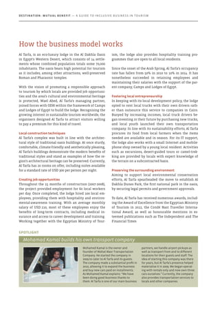 Al Tarfa, is an eco-luxury lodge in the Al Dakhla Oasis
in Egypt’s Western Desert, which consists of 14 settle-
ments whose combined population totals some 70,000
inhabitants. The oasis bears high potential for tourism
as it includes, among other attractions, well-preserved
Roman and Pharaonic temples.
With the vision of promoting a responsible approach
to tourism by which locals are provided job opportuni-
ties and the area’s cultural and environmental heritage
is protected, Wael Abed, Al Tarfa’s managing partner,
joined forces with ODH within the framework of Camps
and Lodges of Egypt to build the lodge. Recognising the
growing interest in sustainable tourism worldwide, the
organisers designed Al Tarfa to attract visitors willing
to pay a premium for this kind of travel.
Local construction techniques
Al Tarfa’s complex was built in line with the architec-
tural style of traditional oasis buildings. At once sturdy,
comfortable, climate-friendly and aesthetically pleasing,
Al Tarfa’s buildings demonstrate the modern benefits of
traditional styles and stand as examples of how the re-
gion’s architectural heritage can be preserved. Currently,
Al Tarfa has 20 rooms on offer, including suites available
for a standard rate of USD 300 per person per night.
Creating job opportunities
Throughout the 15 months of construction (2007-2008),
the project provided employment for 60 local workers
per day. Once completed, the lodge hired 100 local em-
ployees, providing them with hospitality and environ-
mental-awareness training. With an average monthly
salary of USD 210, most of these employees enjoy the
benefits of long-term contracts, including medical in-
surance and access to career development and training.
Working together with the Egyptian Ministry of Tour-
ism, the lodge also provides hospitality training pro-
grammes that are open to all local residents.
Since the onset of the Arab Spring, Al Tarfa’s occupancy
rate has fallen from 50% in 2010 to 10% in 2014. It has
nonetheless succeeded in retaining employees and
maintaining their salaries with the support of the par-
ent company, Camps and Lodges of Egypt.
Fostering local entrepreneurship
In keeping with its local development policy, the lodge
opted to rent local trucks with their own drivers rath-
er than outsource this service to companies in Cairo.
Buoyed by increasing incomes, local truck drivers be-
gan investing in their future by purchasing new trucks,
and local youth launched their own transportation
company. In line with its sustainability efforts, Al Tarfa
procures its food from local farmers when the items
needed are available and in season. For its IT support,
the lodge also works with a small Internet and mobile-
phone shop owned by a young local resident. Activities
such as excursions, desert-guided tours or camel-trek-
king are provided by locals with expert knowledge of
the terrain on a subcontracted basis.
Preserving the surrounding environment
Aiming to support local environmental conservation
efforts, Al Tarfa spearheaded the move to establish Al
Dakhla Dunes Park, the first national park in the oasis,
by securing legal permits and government approvals.
To date, Al Tarfa has received numerous awards, includ-
ing the Award of Excellence from the Egyptian Ministry
of Tourism in 2012, the Condé Nast Traveller Interna-
tional Award, as well as honourable mentions in es-
teemed publications such as The Independent and The
Financial Times
Mohamed Kamal is the owner and
founder of Wahat Masr Transportation
Company. He started the company in
2009 to cater to Al Tarfa and its guests.
The company made a substantial profit in
2010, allowing it to expand the business
and buy new cars paid on installments.
As Mohamed Kamal explains: “We have
been doing good business thanks to
them. Al Tarfa is one of our main business
partners, we handle airport pickups as
well as transport from and to different
locations for their guests and staff. The
idea of starting this company was there
for years, but Al Tarfa’s presence helped
materialise it in 2009. We began operat-
ing with rentals only and now own three
cars ourselves.” Currently, the company
also provides transportation services to
locals and other companies.
Spotlight
Mohamad Kamal builds his own transport company
How the business model works
Destination: Mutual Benefit — A GUIDE TO INCLUSIVE BUSINESS IN TOURISM
 