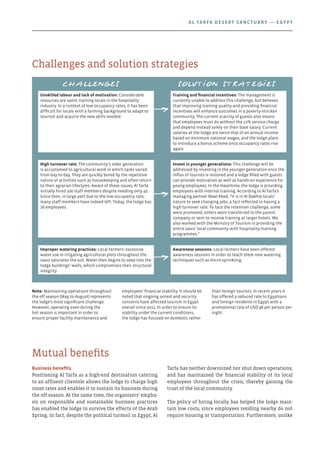 Business benefits
Positioning Al Tarfa as a high-end destination catering
to an affluent clientele allows the lodge to charge high
room rates and enables it to sustain its business during
the off season. At the same time, the organisers’ empha-
sis on responsible and sustainable business practices
has enabled the lodge to survive the effects of the Arab
Spring. In fact, despite the political turmoil in Egypt, Al
Tarfa has neither downsized nor shut down operations,
and has maintained the financial stability of its local
employees throughout the crisis, thereby gaining the
trust of the local community.
The policy of hiring locally has helped the lodge main-
tain low costs, since employees residing nearby do not
require housing or transportation. Furthermore, unlike
Mutual benefits
Challenges and solution strategies
Note: Maintaining operations throughout
the off season (May to August) represents
the lodge’s most significant challenge.
However, operating even during the
hot season is important in order to
ensure proper facility maintenance and
employees’ financial stability. It should be
noted that ongoing unrest and security
concerns have affected tourism in Egypt
overall since 2011. In order to ensure its
viability under the current conditions,
the lodge has focused on domestic rather
than foreign tourists. In recent years it
has offered a reduced rate to Egyptians
and foreign residents in Egypt with a
promotional rate of USD 98 per person per
night.
Unskilled labour and lack of motivation: Considerable
resources are spent training locals in the hospitality
industry. In a context of low occupancy rates, it has been
difficult for locals with a farming background to adapt to
tourism and acquire the new skills needed.
Training and financial incentives: The management is
currently unable to address this challenge, but believes
that improving training quality and providing financial
incentives will enhance outcomes in a poverty-stricken
community. The current scarcity of guests also means
that employees must do without the 12% service charge
and depend instead solely on their base salary. Current
salaries at the lodge are twice that of an annual income
based on minimum national wages, and the lodge plans
to introduce a bonus scheme once occupancy rates rise
again.
High turnover rate: The community’s older generation
is accustomed to agricultural work in which tasks varied
from day to day. They are quickly bored by the repetitive
nature of activities such as housekeeping and often return
to their agrarian lifestyles. Aware of these issues, Al Tarfa
initially hired 100 staff members despite needing only 40.
Since then, in large part due to the low occupancy rate,
many staff members have indeed left. Today, the lodge has
16 employees.
Invest in younger generations: This challenge will be
addressed by investing in the younger generation once the
influx of tourists is restored and a lodge filled with guests
can provide motivation as well as hands-on experience for
young employees. In the meantime, the lodge is providing
employees with internal training. According to Al Tarfa’s
managing partner Wael Abed, “It is in Al Dakhla locals’
nature to seek changing jobs, a fact reflected in having a
high turnover rate. To face the retention challenge, some
were promoted; others were transferred to the parent
company or sent to receive training at larger hotels. We
also worked with the Ministry of Tourism in providing the
entire oasis’ local community with hospitality-training
programmes.”
Improper watering practices: Local farmers’ excessive
water use in irrigating agricultural plots throughout the
oasis saturates the soil. Water then begins to seep into the
lodge buildings’ walls, which compromises their structural
integrity.
Awareness sessions: Local farmers have been offered
awareness sessions in order to teach them new watering
techniques such as micro-sprinkling.
Solution strategiesChallenges
Al Tarfa Desert Sanctuary — Egypt
 