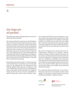 Our bags are
all packed …
This publication marks the beginning of a journey. Our
destination? Mutual benefit.
The partners behind this publication, the GIZ Respon-
sible and Inclusive Business Hubs and Endeva, share a
mission to empower innovative business approaches
and make poverty a thing of the past while conserving
resources for the future. We have been interested for
quite some time in tourism as a sector because of its
enormous potential for innovative business solutions
that create opportunities for low-income people and
companies alike. With the establishment of the Respon-
sible and Inclusive Hubs in Egypt, Indonesia and South
Africa, three premier tourist destinations, it was clear
that we needed to start packing.
By developing the present guide to inclusive business
in the tourism sector, we charted our course. The guide
maps out the opportunities and demonstrates why
working together makes sense for companies as well
as for communities. Certainly, there are challenges for
both as they explore these new paths. But companies
willing to take the risk can reap the considerable re-
wards of being able to offer a more authentic, attrac-
tive, friendly and efficient tourism experience. A vari-
ety of public and private partners stand ready as travel
companions and guides for this endeavour. And some
pioneers are clearing the way: The nine case studies
that accompany the guide provide inspiring examples
of tourism companies that have already achieved mu-
tual benefits with local communities and low-income
people.
We invite all companies from the tourism sector, in-
cluding hotels, restaurants, tour operators, souvenir
makers and shops, transport companies and many oth-
ers to join us on this journey. Over the next months, we
will invite companies to contribute to the conversation
with us at workshops, roundtables, fairs, conferences
and online. We are interested in hearing what you have
to say: Where do you see opportunities for mutual ben-
efit in your business? Which opportunities have you
acted on? And where can we support you in advancing
towards these goals?
As a well-known African proverb says: “If you want to
travel fast, travel alone. If you want to travel far, travel
together.” In this spirit, we look forward to the journey
towards mutual benefit – together with you!
Endeva team	 GIZ Responsible and Inclusive
	 Business Hubs team
4
Preface
 