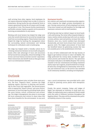 Al Tarfa’s development plan includes three main proj-
ects. The first, “Organica Oasis”, involves the lodge
applying organic practices in planting and harvest-
ing its own fruits and vegetables. The second project
aims to expand the “Desert Library” and raise visitors’
awareness of local heritage by providing books about
the area’s history, culture, architecture and archeol-
ogy. The lodge’s management also plans to encourage
the local community and visitors to share ideas that
have direct benefits for the environment. In one such
case, a social entrepreneur was provided with a plot
of land for planting cactus plants with therapeutic
benefits.
Finally, the parent company, Camps and Lodges of
Egypt, has expressed an intention to build more eco-
lodges. Its original plan was to replicate Al Tarfa’s model
every five years in different locations throughout the
Egyptian desert. This plan will be reinstated once politi-
cal stability returns to the country.
Outlook
staff arriving from other regions, local employees do
not require extensive holiday time in order to return to
hometowns. Hiring locally has also allowed Al Tarfa to
remain operational during the off season and through-
out periods of crisis. This ensures facility maintenance
and builds customer loyalty, as guests can be assured of
receiving accommodation in any season.
Working with local farmers has helped the lodge save
costs that would otherwise be incurred by transporting
food from surrounding regions. These farmers have also
helped the lodge by teaching the management about
the surrounding natural environment and farming
techniques for wild plants used in landscaping.
The lodge has helped instill a friendly culture by fa-
cilitating interaction between its local staff and guests.
Guests often take advantage of tours and excursions
led by local drivers and guides, whose knowledge of the
terrain and local history enriches tourists’ experience.
These interactions also benefit locals as they gain expo-
sure to an international clientele.
Development benefits
Job creation and newfound entrepreneurship opportu-
nities comprise the lodge’s primary development im-
pact. During construction, Al Tarfa employed 100 locals.
It has since trained 100 staff members for the lodge and
maintains contracts with 16 staff members.
Al Tarfa has also had an indirect impact on local handi-
crafts and farming. The initial influx of guests helped ar-
tisans, mostly women producing crafts such as carpets,
curtains, pillows, mats and pottery, increase their sales.
However, since 2011, tourist numbers have decreased
dramatically, and most local artisans have returned to
agrarian work. The lodge’s procurement of local food
has benefited famers by generating income that was
not available prior to the establishment of Al Tarfa.
In 2010, Al Tarfa collaborated with the Eye Society of
Egypt to get medical convoys to come to Al Dakhla. The
lodge publicised the convoy dates, handled the appli-
cation process and hosted the doctors. The operations
and exams took place at Al Dakhla Hospital. The convoy
resulted in 600 eye consultations (including treatment)
and 64 major eye surgeries, all performed free of charge.
Al Tarfa thus strengthened its relationship with the lo-
cals and reinforced trust, as the service was extended
to all community members, including non-employees.
CASE STUDYDestination: Mutual Benefit — Inclusive Business in Tourism
AlTarfaDesertSanctuary—Egypt
References
Al Tarfa Lodge (2014). Al Tarfa
Desert Sanctuary Lodge and
Spa Corporate Brochure.
De Filippi, Francesca (2006).
Traditional architecture in the
Dakhlah Oasis, Egypt: space,
form and building systems.
Al Tarfa Desert Sanctuary (2014).
Al Tarfa homepage. Accessed
May 2014. www.altarfa.net
Condé Nast Traveller (2014).
Homepage. Accessed May
2014. www.cntraveller.com/
recommended/hotels/room-
with-a-view/page/al-tarfa-
desert-sanctuary-lodge-spa,-
egypt
Tatler Spa Guide (2011). Tatler
homepage. Accessed May
2014. www.tatler.com/guides/
spa-guides/2011/winter-
sunseekers/al-tarfa
EcoLuxury (2014). EcoLuxury
homepage. Accessed June 2014.
www.ecoluxury.com
Interviews
Wael Abed, Managing Partner
at Al Tarfa Desert Sanctuary
Mohamed Kamal, Owner and
Founder of the WahatMasr
transportation company
Contact
Wael Abed, Managing Partner
Tel: +2 0100 100 1109
Fax: +2 092 7851 490
Email: altarfalodge@gmail.com
Authors
Karine Kamel and
Salma El Noshokaty,
BridgEgypt
Date
Research for the case study
was conducted in May and
June of 2014
photos
Courtesy of
Camps and Lodges of Egypt,
Orascom Development Holding
 