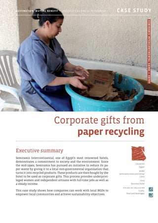 Corporate gifts from
paper recycling
Executive summary
Semiramis Intercontinental, one of Egypt’s most renowned hotels,
demonstrates a commitment to society and the environment. Since
the mid-1990s, Semiramis has pursued an initiative to reduce its pa-
per waste by giving it to a local non-governmental organisation that
turns it into recycled products. These products are then bought by the
hotel to be used as corporate gifts. This process provides underprivi-
leged women and independent artisans with full-time jobs as well as
a steady income.
This case study shows how companies can work with local NGOs to
empower local communities and achieve sustainability objectives.
c o u ntr y
Egypt
N am e
Semiramis Intercontinental
Cairo
T y p e
Business hotel
F i e l d s o f i ncl u s i o n
Crafts,
food and beverages
Destination: Mutual Benefit — Inclusive Business in Tourism 	 CASE STUDY
SemiramisIntercontinentalCairo—Egypt
 
