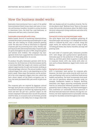 Semiramis Intercontinental Cairo is part of the global
Intercontinental Hotel Group chain and caters to tour-
ists and business travellers. Located in a prime location
in downtown Cairo, the hotel has 1,059 bedrooms, 12
restaurants and bars, and 11 function rooms.
Sustainable corporate gifts with a story
Nabila Samak, director of marketing communications,
initiated the project promoting sustainable gifts in 1995
when she was looking for locally produced greeting
cards. The idea was to find an alternative to imported
corporate gifts by promoting local crafts, thereby sup-
porting local jobs and entrepreneurship. Corporate gifts
are given throughout the year to VIPs, long-term guests
and families with children. The company’s top man-
agement levels have supported this initiative from the
start, which has helped drive its success.
To produce the gifts, Semiramis partners with the As-
sociation for the Protection of the Environment (A.P.E),
a Cairo-based NGO that targets job creation and devel-
opment opportunities for girls and women working as
informal garbage collectors. The annual number of gifts
ordered ranges from 1,000 to 2,000 depending on on the
hotel’s needs. These major fluctuations can be attribut-
ed to the crisis ongoing in Egypt since 2011, which has
had a direct impact on the hotel’s occupancy rate. In
2013, the hotel purchased USD 2,000 worth of gifts from
A.P.E.
The corporate gifts are inspired by Egyptian cultural
heritage. Each gift has a unique story to tell that is com-
municated through an attached tag explaining A.P.E.’s
work and how the gift has a positive impact on the
women employed. Semiramis does not sell the products
itself but does, on occasions such as Christmas, provide
A.P.E. with space in the lobby free of charge where the
NGO can display and sell its products directly. The ho-
tel also places small “Bedtime Story” flyers in the guest
rooms that provide information about the NGO’s work,
the local community’s living conditions and other A.P.E.
products on offer.
Coming full circle by recycling hotel paper waste
The cycle begins with hotel employees gathering all
discarded paper and storing it in a designated location,
which is collected by A.P.E. once a month. Using this
paper waste, the women then create a range of gifts,
including gift boxes, key chains, bracelets, earrings and
greeting cards.
For each order of corporate gifts, Semiramis provides
A.P.E. with design and quality-control specifications.
Semiramis pays for the production of these gifts, picks
them up, and then gives them to guests or sends them
to corporate clients. A.P.E. also works with other cli-
ents such as Diwan Bookstore, Egypt Crafts Center and
Markaz.
Buying from artisans and farmers
A.P.E. is Semiramis’ main partner for corporate gifts.
However, the hotel also works directly with local arti-
sans, purchasing crafts such as traditional hand-woven
baskets and pottery. The hotel incorporates local prod-
ucts into its operations whenever possible using, for
example, handwoven baskets as hampers. Recently,
Semiramis also began procuring sustainably sourced
food for its restaurants whenever possible or when re-
quested by clients. In May 2014, the hotel hosted Egypt’s
first conference on sustainable business practices in
the local food and restaurant industry. During this con-
ference, the hotel implemented its sustainable catering
concept for the dishes served throughout the event.
Hoda Fayek was trained at A.P.E. as
a child. Today, she heads the paper
recycling project. The security of a stable
income has helped her gain access to an
education. Thanks to her work with A.P.E.,
which ensured her ongoing employment
and paid holidays during exam peri-
ods, she has completed her education.
Emphasising the opportunities provided
by stability, she says: “Receiving orders
ensures the sustainability of the project.
This means that we will get our salaries,
be able to educate our children and have
access to the services we need.” Thanks
to her work with A.P.E., Hoda Fayek was
able to obtain a diploma, since the NGO
provided continuous employment and
allowed her paid vacations when she had
exams and needed to study.
Spotlight
A reliable income enabled Hoda Fayek to invest in education
How the business model works
Destination: Mutual Benefit — A GUIDE TO INCLUSIVE BUSINESS IN TOURISM
 