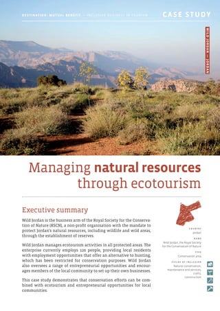 Managing natural resources
through ecotourism
Executive summary
Wild Jordan is the business arm of the Royal Society for the Conserva-
tion of Nature (RSCN), a non-profit organisation with the mandate to
protect Jordan’s natural resources, including wildlife and wild areas,
through the establishment of reserves.
Wild Jordan manages ecotourism activities in all protected areas. The
enterprise currently employs 120 people, providing local residents
with employment opportunities that offer an alternative to hunting,
which has been restricted for conservation purposes. Wild Jordan
also oversees a range of entrepreneurial opportunities and encour-
ages members of the local community to set up their own businesses.
This case study demonstrates that conservation efforts can be com-
bined with ecotourism and entrepreneurial opportunities for local
communities.
C o u ntr y
Jordan
N am e
Wild Jordan, the Royal Society
for the Conservation of Nature
T y p e
Conservation area
F i e l d s o f i ncl u s i o n
Natural conservation,
maintenance and services,
crafts,
construction
Destination: Mutual Benefit — Inclusive Business in Tourism 	 CASE STUDY
WildJordan—Jordan
 