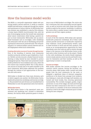 The RSCN is a non-profit organisation tasked with pro-
tecting Jordan’s natural resources. It works to conserve
wildlife and wild areas, in large part through the creation
and maintenance of nature reserves. Its Wild Jordan busi-
ness division was established in 2003 by Chris Johnson,
a former head of RSCN’s Socio-Economic Unit, with the
aim of encouraging tourism that would raise awareness
about nature conservation while having a positive im-
pact on local communities. Wild Jordan sets up nature-
based businesses such as eco-lodges, crafts workshops
and restaurants with the aim of developing and provid-
ing financial resources for protected areas. The overarch-
ing goal is to conserve Jordan’s natural reserves and cre-
ate employment within local communities.
Creating alternative sources of income through tourism
Prior to the founding of reserves, local community
members primarily worked as goat shepherds or hunt-
ers. Neither activity ensured a steady financial income.
Hunting is today limited by laws intended to protect
endangered species. These laws have presented consid-
erable problems for local residents since 1975, when the
first reserve was created by RSCN. This is why alterna-
tive sources of income had to be made available to the
local community. Wild Jordan addresses this problem
through the creation of job opportunities in the tour-
ism and crafts sector.
Wild Jordan is divided into three main divisions, each
of which supports one another: the Wild Jordan Centre,
handicrafts production workshops and tourism eco-lodg-
es. The proceeds from each division are funnelled back to
Wild Jordan to cover the operational costs of all reserves.
Wild Jordan Centre
The Wild Jordan Centre is the operation’s main pro-
motional and marketing tool. Located in downtown
Amman, the facility allows potential guests to book a
stay at any of Wild Jordan’s eco-lodges. The centre also
has a restaurant that uses sustainably sourced ingredi-
ents, as well as furniture and crafts shops that feature
products made by the reserves’ workshops. In addition,
the centre offers a weekly farmers’ market where local
growers can sell their organic produce.
Crafts workshops
In each of the five reserves, Wild Jordan also operates
handicrafts production workshops. All of these crafts
centres provide instruction in handicrafts inspired by
local traditions. Locals, predominantly women, come
to these facilities to work and sell their products. This
serves as an income-generation opportunity for these
individuals, since the crafts are sold to visitors through
shops in the reserves at the Wild Jordan Centre in Am-
man and at other locations such as the airport. Thanks
to the crafts workshops, the mostly female employees
receive steady salaries, social security and health insur-
ance for themselves and their families, as well as the
opportunity to invest in saving funds.
Tourism eco-lodges
Wild Jordan operates five tourism eco-lodges in the
country’s nature reserves. During the facilities’ con-
struction phase, Wild Jordan either trained and hired
people from the local community for the work, or
obligated a significant share of external companies’
workforces to be drawn from amongst local residents,
thus helping to create jobs. All lodge staff members are
trained and hired locally, thus ensuring operational
sustainability. This includes managers, guides, rangers
and drivers. In one of the lodges, the food and beverage
division has been outsourced in the form of a conces-
sion contract to a member of the local community who
started as a chef in the lodge’s restaurant prior to estab-
lishing his own company.
Laith El Samady started as a chef in Dana
Nature Reserve. He went on to start his
own company, and ultimately took over
operation of the Ajloun lodge in the Dana
reserve. “As soon as I was hired, Wild Jor-
dan provided me with cooking training
sessions for five-star hotels in the Dana
reserve,” El Samady said. “I was able to
improve my personal skills through the
different activities offered. Wild Jordan
really helped not only by providing me
with a salary but by introducing me to
companies in the tourism industry. This
facilitated things for me when I decided
to set up my own business.”
Spotlight
Laith El Samady – from chef to lodge director
How the business model works
Destination: Mutual Benefit — A GUIDE TO INCLUSIVE BUSINESS IN TOURISM
 