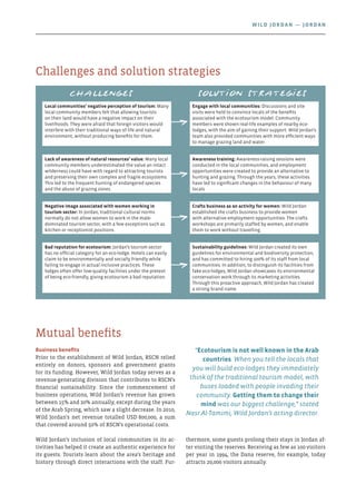 Business benefits
Prior to the establishment of Wild Jordan, RSCN relied
entirely on donors, sponsors and government grants
for its funding. However, Wild Jordan today serves as a
revenue-generating division that contributes to RSCN’s
financial sustainability. Since the commencement of
business operations, Wild Jordan’s revenue has grown
between 15% and 20% annually, except during the years
of the Arab Spring, which saw a slight decrease. In 2010,
Wild Jordan’s net revenue totalled USD 800,000, a sum
that covered around 50% of RSCN’s operational costs.
Wild Jordan’s inclusion of local communities in its ac-
tivities has helped it create an authentic experience for
its guests. Tourists learn about the area’s heritage and
history through direct interactions with the staff. Fur-
thermore, some guests prolong their stays in Jordan af-
ter visiting the reserves. Receiving as few as 100 visitors
per year in 1994, the Dana reserve, for example, today
attracts 20,000 visitors annually.
Mutual benefits
“Ecotourism is not well known in the Arab
countries. When you tell the locals that
you will build eco-lodges they immediately
think of the traditional tourism model, with
buses loaded with people invading their
community. Getting them to change their
mind was our biggest challenge,” stated
Nasr Al-Tamimi, Wild Jordan’s acting director.
Challenges and solution strategies
Challenges Solution strategies
Local communities’ negative perception of tourism: Many
local community members felt that allowing tourists
on their land would have a negative impact on their
livelihoods. They were afraid that foreign visitors would
interfere with their traditional ways of life and natural
environment, without producing benefits for them.
Engage with local communities: Discussions and site
visits were held to convince locals of the benefits
associated with the ecotourism model. Community
members were shown real-life examples of nearby eco-
lodges, with the aim of gaining their support. Wild Jordan’s
team also provided communities with more efficient ways
to manage grazing land and water.
Lack of awareness of natural resources’ value: Many local
community members underestimated the value an intact
wilderness could have with regard to attracting tourists
and preserving their own complex and fragile ecosystems.
This led to the frequent hunting of endangered species
and the abuse of grazing zones.
Awareness training: Awareness-raising sessions were
conducted in the local communities, and employment
opportunities were created to provide an alternative to
hunting and grazing. Through the years, these activities
have led to significant changes in the behaviour of many
locals.
Negative image associated with women working in
tourism sector: In Jordan, traditional cultural norms
normally do not allow women to work in the male-
dominated tourism sector, with a few exceptions such as
kitchen or receptionist positions.
Crafts business as an activity for women: Wild Jordan
established the crafts business to provide women
with alternative employment opportunities. The crafts
workshops are primarily staffed by women, and enable
them to work without travelling.
Bad reputation for ecotourism: Jordan’s tourism sector
has no official category for an eco-lodge. Hotels can easily
claim to be environmentally and socially friendly while
failing to engage in actual inclusive practices. These
lodges often offer low-quality facilities under the pretext
of being eco-friendly, giving ecotourism a bad reputation.
Sustainability guidelines: Wild Jordan created its own
guidelines for environmental and biodiversity protection,
and has committed to hiring 100% of its staff from local
communities. In addition, to distinguish its facilities from
fake eco-lodges, Wild Jordan showcases its environmental
conservation work through its marketing activities.
Through this proactive approach, Wild Jordan has created
a strong brand name.
Wild Jordan — Jordan
 