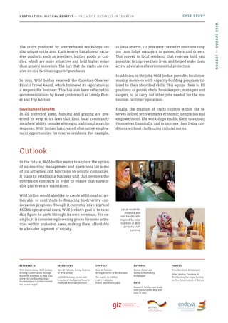 In the future, Wild Jordan wants to explore the option
of outsourcing management and operations for some
of its activities and functions to private companies.
It plans to establish a business unit that oversees the
concession contracts in order to ensure that sustain-
able practices are maintained.
Wild Jordan would also like to create additional activi-
ties able to contribute to financing biodiversity con-
servation programs. Though it currently covers 50% of
RSCN’s operational costs, Wild Jordan’s goal is to raise
this figure to 100% through its own revenues. For ex-
ample, it is considering lowering prices for some activ-
ities within protected areas, making them affordable
to a broader segment of society.
Outlook
The crafts produced by reserve-based workshops are
also unique to the area. Each reserve has a line of exclu-
sive products such as jewellery, leather goods or can-
dles, which are more attractive and hold higher value
than generic souvenirs. The fact that the crafts are cre-
ated on-site facilitates guests’ purchases.
In 2010, Wild Jordan received the Guardian-Observer
Ethical Travel Award, which bolstered its reputation as
a responsible business. This has also been reflected in
recommendations by travel guides such as Lonely Plan-
et and Trip Advisor.
Development benefits
In all protected areas, hunting and grazing are gov-
erned by very strict laws that limit local community
members’ ability to make a living in traditional ways. In
response, Wild Jordan has created alternative employ-
ment opportunities for reserve residents. For example,
in Dana reserve, 115 jobs were created in positions rang-
ing from lodge managers to guides, chefs and drivers.
This proved to local residents that reserves hold vast
potential to improve their lives, and helped make them
active advocates of environmental protection.
In addition to the jobs, Wild Jordan provides local com-
munity members with capacity-building programs tai-
lored to their identified skills. This equips them to fill
positions as guides, chefs, housekeepers, managers and
rangers, or to carry out other jobs needed for the eco-
tourism facilities’ operations.
Finally, the creation of crafts centres within the re-
serves helped with women’s economic integration and
empowerment. The workshops enable them to support
themselves financially, and to improve their living con-
ditions without challenging cultural norms.
Local residents
produce and
sell handicrafts
inspired by local
tradition in Wild
Jordan’s craft
centres.
CASE STUDYDestination: Mutual Benefit — Inclusive Business in Tourism
References
Wild Jordan (2014). Wild Jordan:
Driving Conservation through
Business. Accessed 15 May 2014.
www.cbd.int/doc/meetings/
fin/wsfmb-eoc-01/other/wsfmb-
eoc-01-scn-en.pdf
Interviews
Nasr Al-Tamimi, Acting Director
of Wild Jordan
Leith El Samady, owner and
founder of the Special Team for
Food and Beverage Services
Contact
Nasr Al-Tamimi,
Acting Director of Wild Jordan
Tel: (+962 ) 79 7288822
(+962 ) 6 4633589
Email: nasr@rscn.org.jo
Authors
Karine Kamel and
Salma El Noshokaty,
BridgEgypt
Date
Research for the case study
was conducted in May and
June of 2014
photos
Title: Bernhard Rohkemper
Other photos: Courtesy of
Wild Jordan, the Royal Society
for the Conservation of Nature
WildJordan—Jordan
 