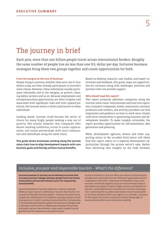 The journey in brief
Each year, more than one billion people travel across international borders. Roughly
the same number of people live on less than one U.S. dollar per day. Inclusive business
strategies bring these two groups together and create opportunities for both.
Based on desktop research, case studies, and expert in-
terviews and feedback, this guide maps out opportuni-
ties for inclusion along with challenges, solutions and
partners who can provide support.
Who should read this report?
This report primarily addresses companies along the
tourism value chain. International and local tour opera-
tors, transport companies, hotels, restaurants, souvenir
producers and vendors, and activity providers can find
inspiration and guidance on how to work more closely
with local communities in generating business and de-
velopment benefits. To make insights actionable, the
report provides opportunities for self-assessment, idea
generation and planning.
NGOs, development agencies, donors and other sup-
porting actors in the so-called third sector will likely
find this report useful as it explores development op-
portunities through the private sector’s eyes. Rather
than delivering new insights on the links between
From the margins to the core of business
People living in poverty, whether they earn one or four
dollars a day, are often already participants in tourism’s
value chains. However, these individuals usually partic-
ipate informally and at the margins, as porters, clean-
ing ladies, farmers and so on. Because employment and
entrepreneurship opportunities are often irregular and
associated with significant risks and little upward po-
tential, the tourism sector is often unattractive to these
individuals.
Looking ahead, tourism could become the sector of
choice for many bright people seeking a way out of
poverty. This entails, however, that companies offer
decent working conditions, access to career opportu-
nities, and sound partnerships with local communi-
ties and individuals along the value chain.
This guide shows businesses working along the tourism
value chain how to align development impacts with core
business goals and thereby achieve mutual benefits.
Inclusive business in tourism can be defined as tourism that
increases business linkages between people from low-income
communities and tourism-industry actors for long-lasting
mutual benefit.
Inclusive business in tourism stands for a distinct attitude.
While pro-poor tourism is defined as “tourism that results in in-
creased net benefits for poor people”, inclusive business has as
its goal the collaboration of companies and poor people as busi-
ness partners in order to achieve mutual benefits. Conceptually,
it incorporates development goals into business strategies and
is therefore well-suited to collaboration between the private
and public sectors. Nevertheless, many useful insights can be
gained from the literature on pro-poor tourism.
Inclusive business in tourism offers one means of achieving sus-
tainable and responsible tourism. Whereas responsible tourism
is defined as that which “maximises the benefits to local com-
munities, minimises negative social or environmental impacts
and helps local people conserve fragile cultures and habitats or
species”, sustainable tourism involves the commercial perspec-
tive in achieving the so-called triple bottom line of sustainabili-
ty. Inclusive business differs once again in its attitude: it focuses
on the impact of tourism on poverty without losing sight of
environmental effects and commercial viability.
Inclusive, pro-poor and responsible tourism – What’s the difference?
5
Executive summary
 