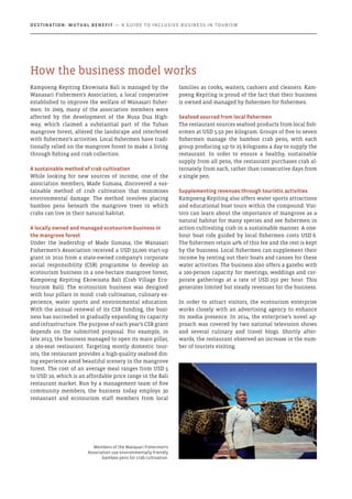 Kampoeng Kepiting Ekowisata Bali is managed by the
Wanasari Fishermen’s Association, a local cooperative
established to improve the welfare of Wanasari fisher-
men. In 2009, many of the association members were
affected by the development of the Nusa Dua High-
way, which claimed a substantial part of the Tuban
mangrove forest, altered the landscape and interfered
with fishermen’s activities. Local fishermen have tradi-
tionally relied on the mangrove forest to make a living
through fishing and crab collection.
A sustainable method of crab cultivation
While looking for new sources of income, one of the
association members, Made Sumasa, discovered a sus-
tainable method of crab cultivation that minimises
environmental damage. The method involves placing
bamboo pens beneath the mangrove trees in which
crabs can live in their natural habitat.
A locally owned and managed ecotourism business in
the mangrove forest
Under the leadership of Made Sumasa, the Wanasari
Fishermen’s Association received a USD 32,000 start-up
grant in 2010 from a state-owned company’s corporate
social responsibility (CSR) programme to develop an
ecotourism business in a one-hectare mangrove forest,
Kampoeng Kepiting Ekowisata Bali (Crab Village Eco-
tourism Bali). The ecotourism business was designed
with four pillars in mind: crab cultivation, culinary ex-
perience, water sports and environmental education.
With the annual renewal of its CSR funding, the busi-
ness has succeeded in gradually expanding its capacity
and infrastructure. The purpose of each year’s CSR grant
depends on the submitted proposal. For example, in
late 2013, the business managed to open its main pillar,
a 160-seat restaurant. Targeting mostly domestic tour-
ists, the restaurant provides a high-quality seafood din-
ing experience amid beautiful scenery in the mangrove
forest. The cost of an average meal ranges from USD 5
to USD 10, which is an affordable price range in the Bali
restaurant market. Run by a management team of five
community members, the business today employs 30
restaurant and ecotourism staff members from local
families as cooks, waiters, cashiers and cleaners. Kam-
poeng Kepiting is proud of the fact that their business
is owned and managed by fishermen for fishermen.
Seafood sourced from local fishermen
The restaurant sources seafood products from local fish-
ermen at USD 5.50 per kilogram. Groups of five to seven
fishermen manage the bamboo crab pens, with each
group producing up to 25 kilograms a day to supply the
restaurant. In order to ensure a healthy, sustainable
supply from all pens, the restaurant purchases crab al-
ternately from each, rather than consecutive days from
a single pen.
Supplementing revenues through touristic activities
Kampoeng Kepiting also offers water sports attractions
and educational boat tours within the compound. Visi-
tors can learn about the importance of mangrove as a
natural habitat for many species and see fishermen in
action cultivating crab in a sustainable manner. A one-
hour boat ride guided by local fishermen costs USD 6.
The fishermen retain 40% of this fee and the rest is kept
by the business. Local fishermen can supplement their
income by renting out their boats and canoes for these
water activities. The business also offers a gazebo with
a 100-person capacity for meetings, weddings and cor-
porate gatherings at a rate of USD 250 per hour. This
generates limited but steady revenues for the business.
In order to attract visitors, the ecotourism enterprise
works closely with an advertising agency to enhance
its media presence. In 2014, the enterprise’s novel ap-
proach was covered by two national television shows
and several culinary and travel blogs. Shortly after-
wards, the restaurant observed an increase in the num-
ber of tourists visiting.
Members of the Wanasari Fishermen’s
Association use environmentally friendly
bamboo pens for crab cultivation.
How the business model works
Destination: Mutual Benefit — A GUIDE TO INCLUSIVE BUSINESS IN TOURISM
 