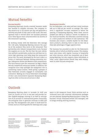 Kampoeng Kepiting plans to increase its staff size
from its current 30 to 60 in one year and provide fur-
ther English-language training to its staff in anticipa-
tion of an increase in international guests. Financially,
the enterprise aims to generate revenues of USD 2,500
per day. The management also plans to build more fa-
cilities, such as a fourth gazebo for meetings and a yoga
space in the mangrove forest. Extra services such as
outbound tours and corporate reforestation packages
are also planned. Kampoeng Kepiting plans to keep the
business strictly fishermen-owned and managed, and
to forego working with big investors.
Outlook
Business benefits
Kampoeng Kepiting’s locally oriented business model
has resulted in tangible outcomes. The company to-
day attracts up to 150 visitors per day and generates a
monthly net profit of USD 7,000 to USD 10,000. The man-
agement team is excited about the business potential
since these figures were achieved within six months of
the restaurant’s opening.
By working closely with the fishermen who manage
the crab pens, Kampoeng Kepiting ensures the qual-
ity of the products they serve at the restaurant. This
partnership also reduces transportation costs, because
the supplies are on site. The fact that the new cultiva-
tion method is predictable, productive and does not in-
volve high operating costs helps keep the restaurant’s
prices low. The menu developed by the local cooks is a
fusion of traditional Balinese fishing-community reci-
pes, Indonesian dishes and Western-style preparations.
The local flavours give the restaurant an edge in Bali’s
fiercely competitive restaurant market. In addition, the
mangrove tours help spotlight the mangrove’s role in
preventing coastal erosion, while giving a glimpse of
thee fishermen actually engaged in sustainable crab
cultivation. Making use of local fishermen’s knowledge
of their own environment separates Kampoeng Kepit-
ing from other ecotourism attractions in Bali.
Development benefits
For the fishermen, crab sales and boat rental revenues
add up to USD 150 per month on average. This repre-
sents a significant increase compared to before the
opening of Kampoeng Kepiting, when these sources
yielded just USD 30 to USD 50 a month. In addition to
the financial benefits, the fishermen received training
in a more productive method of crab cultivation. The
business also creates a reliable market for the fisher-
men’s products, allowing them to take on less risk as
they take advantage of bigger opportunities.
The business has provided 30 jobs for the fishermen’s
families, 60% of which are held by women. This employ-
ment also comes with regular training in hospitality
and other services, which has immediate use at Kam-
poeng Kepiting, but also supports these individuals in
other career opportunities should they seek employ-
ment in other tourism enterprises.
Mutual benefits
CASE STUDYDestination: Mutual Benefit — Inclusive Business in Tourism
KampoengKepitingEkowisataBali—Indonesia
Interviews
Made Sumasa, Chairman of
the Wanasari Fishermen’s
Association	
Agus Diana, Secretary &
Treasurer of the Wanasari
Fishermen’s Association
Contact
Made Sumasa, Chairman of
the Wanasari Fishermen’s
Association	
Tel: +628123970938
Email: info@ekowisatabali.com
Authors
Vivien Ayun and
Tomohiro Hamakawa,
Kopernik
Date
Research for the case study
was conducted in May and
June 2014
photos
Courtesy of
Kampoeng Kepiting Ekowisata
Bali
 