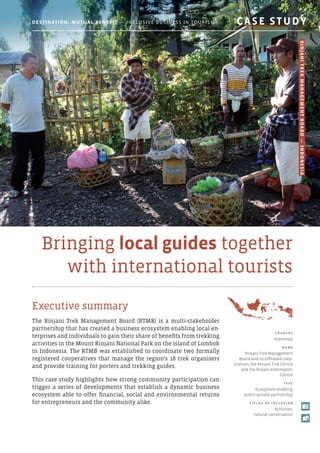 Bringing local guides together
with international tourists
Executive summary
The Rinjani Trek Management Board (RTMB) is a multi-stakeholder
partnership that has created a business ecosystem enabling local en-
terprises and individuals to gain their share of benefits from trekking
activities in the Mount Rinjani National Park on the island of Lombok
in Indonesia. The RTMB was established to coordinate two formally
registered cooperatives that manage the region’s 18 trek organisers
and provide training for porters and trekking guides.
This case study highlights how strong community participation can
trigger a series of developments that establish a dynamic business
ecosystem able to offer financial, social and environmental returns
for entrepreneurs and the community alike.
C o u ntr y
Indonesia
N am e
Rinjani Trek Management
Board and its affiliated coop-
eratives, the Rinjani Trek Centre
and the Rinjani Information
Centre
T y p e
Ecosystem enabling
public-private partnership
F i e l d s o f Incl u s i o n
Activities,
natural conservation
Destination: Mutual Benefit — Inclusive Business in Tourism 	 CASE STUDY
RinjaniTrekManagementBoard—Indonesia
 