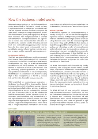 Designated as a national park in 1997, Indonesia’s Mount
Rinjani National Park on the island of Lombok has been
a popular destination for backpackers for three decades.
The trek organiser business flourished throughout the
1990s as tour packages including transportation, accom-
modations and tour guides grew in popularity. Many of
these businesses were foreign-run/owned or involved
non-Lombok-based tour operators Despite the high vol-
ume of tourists, local communities have often been ex-
cluded from the economic benefits of tourism, and most
locals have continued to struggle in poverty. Concerns
have also been raised about environmental costs in-
curred by the growing influx of tourists, which has gener-
ated an urgent need for sustainable waste management.
An ecotourism platform
The RTMB was established in 2003 to address these and
other issues as the successor to Rinjani Trek Ecotourism,
a programme that had been funded by the New Zealand
Aid Programme since 1999. The RTMB has been tasked
with expanding the social, economic and conservation
benefits of ecotourism activities in the national park
by establishing partnerships between the tourism in-
dustry and local communities. To sustain its operations,
the RTMB relies on park entrance fees. It receives nearly
68.5% of these funds (USD 10.30 of the USD 15 entrance
fee), and the rest is allocated to local governments.
RTMB established two community-run cooperatives –
the Rinjani Trek Centre (RTC) in Senaru and the Rinjani
Information Centre (RIC) in Sembalun Lawang – to serve
as the focal point of all trekking activities. In addition
to providing financial services such as savings accounts
and loans to members, the RTC and RIC cooperatives
have become registered tourism operators. Having es-
tablished a roster mechanism, they act to ensure local
trek organisers take turns delivering services. Local trek
organisers wanting to operate in the area must register
with the cooperatives and pay an annual license fee of
USD 50. Foreign and domestic visitors to the Rinjani area
have three options when booking trekking packages: the
RTMB’s website, the cooperatives’ website or tour agents.
Building capacities
RTMB has also expanded the community’s capacity to
actively participate in the tourism business by provid-
ing various trainings. RTMB provides guides and porters
with first-aid and rescue training in order to ensure the
safety of visitors on the trails. For locals aspiring to be-
come trek or village guides, RTMB also offers training in
English-language and hospitality skills as well as basic
geology and volcanology. In order to become a licensed
guide, individuals must first master these subjects and
gain practical experience on treks, often as porters, for
periods of three to five years. To date, the RTMB has is-
sued 200 guide licences and trained over 400 porters in
the area. This kind of community-oriented platform for
the large-scale training of local porters and guides is un-
precedented in the country.
The RTMB also supports local initiatives by actively
promoting them through the board’s network. For ex-
ample, several active women in the community formed
the Women’s Guide Association, which has recruited 40
women and provided them with basic tour-guiding and
English-language training. These female guides now of-
fer a half-day Panorama Walk tour through traditional
villages, rice fields and waterfalls. The RTMB helped
design the tour, ensuring that it included services and
features that attract tourists, and promotes it through
its marketing channels.
The RTMB, RTC and RIC have successfully integrated
park management, community development and tour-
ism, three areas that beforehand had operated separate-
ly. Together with community stakeholders, the man-
agement board works towards standardising trekking
packages, ensuring that clients are provided a high-
quality service and that everyone, including guides and
porters, stands to gain from tourism.
Pardi, a trekking guide in Senaru, recounts
his experience: “I started by being a porter
because I did not understand English at
the time, but I then received training in
English and other skills from the RTMB.
I then practiced by mustering up the
courage to speak with the tourists. Now,
I understand not only English, but a little
bit of Dutch and French as well, which
I’ve learned on my own.” Pardi makes on
an average of USD 250 per month for his
various activities. He is saving little by
little, aspiring to establish his own trek
organiser business someday.
Spotlight
Pardi’s language skills opened up new career opportunities
How the business model works
Destination: Mutual Benefit — A GUIDE TO INCLUSIVE BUSINESS IN TOURISM
 