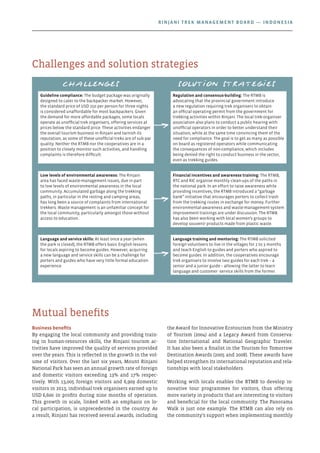 Business benefits
By engaging the local community and providing train-
ing in human-resources skills, the Rinjani tourism ac-
tivities have improved the quality of services provided
over the years. This is reflected in the growth in the vol-
ume of visitors. Over the last six years, Mount Rinjani
National Park has seen an annual growth rate of foreign
and domestic visitors exceeding 13% and 17% respec-
tively. With 13,005 foreign visitors and 6,909 domestic
visitors in 2013, individual trek organisers earned up to
USD 6,600 in profits during nine months of operation.
This growth in scale, linked with an emphasis on lo-
cal participation, is unprecedented in the country. As
a result, Rinjani has received several awards, including
the Award for Innovative Ecotourism from the Ministry
of Tourism (2004) and a Legacy Award from Conserva-
tion International and National Geographic Traveler.
It has also been a finalist in the Tourism for Tomorrow
Destination Awards (2005 and 2008). These awards have
helped strengthen its international reputation and rela-
tionships with local stakeholders.
Working with locals enables the RTMB to develop in-
novative tour programmes for visitors, thus offering
more variety in products that are interesting to visitors
and beneficial for the local community. The Panorama
Walk is just one example. The RTMB can also rely on
the community’s support when implementing monthly
Mutual benefits
Challenges and solution strategies
Challenges Solution strategies
Guideline compliance: The budget package was originally
designed to cater to the backpacker market. However,
the standard price of USD 250 per person for three nights
is considered unaffordable for most backpackers. Given
the demand for more affordable packages, some locals
operate as unofficial trek organisers, offering services at
prices below the standard price. These activities endanger
the overall tourism business in Rinjani and tarnish its
reputation, as some of these unofficial treks are of sub-par
quality. Neither the RTMB nor the cooperatives are in a
position to closely monitor such activities, and handling
complaints is therefore difficult.
Regulation and consensus-building: The RTMB is
advocating that the provincial government introduce
a new regulation requiring trek organisers to obtain
an official operating permit from the government for
trekking activities within Rinjani. The local trek-organiser
association also plans to conduct a public hearing with
unofficial operators in order to better understand their
situation, while at the same time convincing them of the
need for compliance. The goal is to get as many as possible
on board as registered operators while communicating
the consequences of non-compliance, which includes
being denied the right to conduct business in the sector,
even as trekking guides.
Low levels of environmental awareness: The Rinjani
area has faced waste-management issues, due in part
to low levels of environmental awareness in the local
community. Accumulated garbage along the trekking
paths, in particular in the resting and camping areas,
has long been a source of complaints from international
trekkers. Waste management is an unfamiliar concept for
the local community, particularly amongst those without
access to education.
Financial incentives and awareness training: The RTMB,
RTC and RIC organise monthly clean-ups of the paths in
the national park. In an effort to raise awareness while
providing incentives, the RTMB introduced a “garbage
bank” initiative that encourages porters to collect trash
from the trekking routes in exchange for money. Further
environmental-awareness and waste-management-system
improvement trainings are under discussion. The RTMB
has also been working with local women’s groups to
develop souvenir products made from plastic waste.
Language and service skills: At least once a year (when
the park is closed), the RTMB offers basic English lessons
for locals aspiring to become guides. However, acquiring
a new language and service skills can be a challenge for
porters and guides who have very little formal education
experience.
Language training and mentoring: The RTMB solicited
foreign volunteers to live in the villages for 2 to 3 months
and teach English to guides and porters who aspired to
become guides. In addition, the cooperatives encourage
trek organisers to involve two guides for each trek – a
senior and a junior guide – allowing the latter to learn
language and customer -service skills from the former.
Rinjani Trek Management Board — Indonesia
 