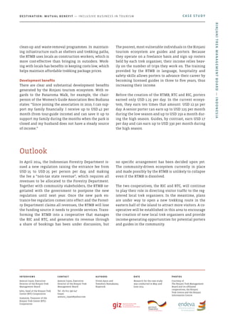 In April 2014, the Indonesian Forestry Department is-
sued a new regulation raising the entrance fee from
USD 15 to USD 25 per person per day, and making
the fee a “non-tax state revenue”, which requires all
revenues to be allocated to the Forestry Department.
Together with community stakeholders, the RTMB ne-
gotiated with the government to postpone the new
regulation until next year. Once the new park en-
trance-fee regulation comes into effect and the Forest-
ry Department claims all revenues, the RTMB will lose
the funding source it needs to provide services. Trans-
forming the RTMB into a cooperative that manages
the RIC and RTC, and generates its revenue through
a share of bookings has been under discussion, but
no specific arrangement has been decided upon yet.
The community-driven ecosystem currently in place
and made possibly by the RTMB is unlikely to collapse
even if the RTMB is dissolved.
The two cooperatives, the RIC and RTC, will continue
to play their role in directing visitor traffic to the reg-
istered local trek organisers. In the meantime, plans
are under way to open a new trekking route in the
eastern half of the island to attract more visitors. A co-
operative will be established in this area to encourage
the creation of new local trek organisers and provide
income-generating opportunities for potential porters
and guides in the community.
Outlook
clean-up and waste-removal programmes. In maintain-
ing infrastructure such as shelters and trekking paths,
the RTMB uses locals as construction workers, which is
more cost-effective than bringing in outsiders. Work-
ing with locals has benefits in keeping costs low, which
helps maintain affordable trekking package prices.
Development benefits
There are clear and substantial development benefits
generated by the Rinjani tourism ecosystem. With re-
gards to the Panaroma Walk, for example, the chair-
person of the Women’s Guide Association Resi Budiana
states: “Since joining the association in 2010, I can sup-
port my family financially. I receive up to USD 42 per
month (from tour-guide income) and can save it up to
support my family during the months when the park is
closed and my husband does not have a steady source
of income.”
The poorest, most vulnerable individuals in the Rinjani
tourism ecosystem are guides and porters. Because
they operate on a freelance basis and sign up rosters
held by each trek organiser, their income relies heav-
ily on the number of trips they work on. The training
provided by the RTMB in language, hospitality and
safety skills allows porters to advance their career by
becoming licensed guides in three to five years, thus
increasing their income.
Before the creation of the RTMB, RTC and RIC, porters
earned only USD 1.25 per day. In the current ecosys-
tem, they earn ten times that amount: USD 12.50 per
day. A senior porter can earn up to USD 125 per month
during the low season and up to USD 250 a month dur-
ing the high season. Guides, by contrast, earn USD 17
per day and can earn up to USD 330 per month during
the high season.
CASE STUDYDestination: Mutual Benefit — Inclusive Business in Tourism
Interviews
Asmuni Irpan, Executive
Director of the Rinjani Trek
Management Board
John, head of the Rinjani Trek
Center (RTC) Cooperative
Sumatim, Treasurer of the
Rinjani Trek Center (RTC)
Cooperative
Contact
Asmuni Irpan, Executive
Director of the Rinjani Trek
Management Board
Tel: +62 811 390 047
Email:
asmuni_irpan@yahoo.com
Authors
Vivien Ayun and
Tomohiro Hamakawa,
Kopernik
Date
Research for the case study
was conducted in May and
June 2014
photos
Courtesy of
The Rinjani Trek Management
Board and its affiliated
cooperatives, the Rinjani
Trek Centre and the Rinjani
Information Centre
RinjaniTrekManagementBoard—Indonesia
 