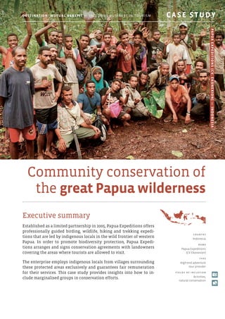 Community conservation of
the great Papua wilderness
Executive summary
Established as a limited partnership in 2005, Papua Expeditions offers
professionally guided birding, wildlife, hiking and trekking expedi-
tions that are led by indigenous locals in the wild frontier of western
Papua. In order to promote biodiversity protection, Papua Expedi-
tions arranges and signs conservation agreements with landowners
covering the areas where tourists are allowed to visit.
The enterprise employs indigenous locals from villages surrounding
these protected areas exclusively and guarantees fair remuneration
for their services. This case study provides insights into how to in-
clude marginalised groups in conservation efforts.
c o u ntr y
Indonesia
N am e
Papua Expeditions
(CV. Ekonexion)
T y p e
High-end adventure
tour provider
F i e l d s o f i ncl u s i o n
Activities,
natural conservation
Destination: Mutual Benefit — Inclusive Business in Tourism 	 CASE STUDY
PapuaExpeditions(CV.Ekonexion)—Indonesia
 