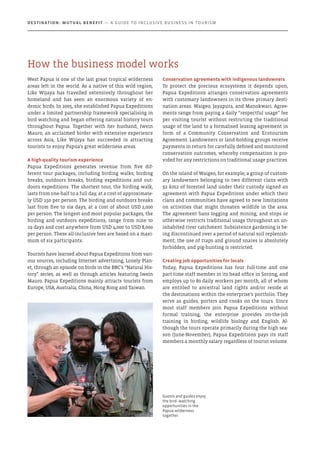 West Papua is one of the last great tropical wilderness
areas left in the world. As a native of this wild region,
Like Wijaya has travelled extensively throughout her
homeland and has seen an enormous variety of en-
demic birds. In 2005, she established Papua Expeditions
under a limited partnership framework specialising in
bird watching and began offering natural history tours
throughout Papua. Together with her husband, Iwein
Mauro, an acclaimed birder with extensive experience
across Asia, Like Wijaya has succeeded in attracting
tourists to enjoy Papua’s great wilderness areas.
A high-quality tourism experience
Papua Expeditions generates revenue from five dif-
ferent tour packages, including birding walks, birding
breaks, outdoors breaks, birding expeditions and out-
doors expeditions. The shortest tour, the birding walk,
lasts from one-half to a full day, at a cost of approximate-
ly USD 150 per person. The birding and outdoors breaks
last from five to six days, at a cost of about USD 2,000
per person. The longest and most popular packages, the
birding and outdoors expeditions, range from nine to
19 days and cost anywhere from USD 4,000 to USD 8,000
per person. These all-inclusive fees are based on a maxi-
mum of six participants.
Tourists have learned about Papua Expeditions from vari-
ous sources, including Internet advertising, Lonely Plan-
et, through an episode on birds in the BBC’s “Natural His-
tory” series, as well as through articles featuring Iwein
Mauro. Papua Expeditions mainly attracts tourists from
Europe, USA, Australia, China, Hong Kong and Taiwan.
Conservation agreements with indigenous landowners
To protect the precious ecosystems it depends upon,
Papua Expeditions arranges conservation agreements
with customary landowners in its three primary desti-
nation areas: Waigeo, Jayapura, and Manokwari. Agree-
ments range from paying a daily “respectful usage” fee
per visiting tourist without restricting the traditional
usage of the land to a formalised leasing agreement in
form of a Community Conservation and Ecotourism
Agreement. Landowners or land-holding groups receive
payments in return for carefully defined and monitored
conservation outcomes, whereby compensation is pro-
vided for any restrictions on traditional usage practices.
On the island of Waigeo, for example, a group of custom-
ary landowners belonging to two different clans with
92 km2 of forested land under their custody signed an
agreement with Papua Expeditions under which their
clans and communities have agreed to new limitations
on activities that might threaten wildlife in the area.
The agreement bans logging and mining, and stops or
otherwise restricts traditional usage throughout an un-
inhabited river catchment. Subsistence gardening is be-
ing discontinued over a period of natural soil replenish-
ment; the use of traps and ground snares is absolutely
forbidden; and pig-hunting is restricted.
Creating job opportunities for locals
Today, Papua Expeditions has four full-time and one
part-time staff member in its head office in Sorong, and
employs up to 80 daily workers per month, all of whom
are entitled to ancestral land rights and/or reside at
the destinations within the enterprise’s portfolio. They
serve as guides, porters and cooks on the tours. Since
most staff members join Papua Expeditions without
formal training, the enterprise provides on-the-job
training in birding, wildlife biology and English. Al-
though the tours operate primarily during the high sea-
son (June-November), Papua Expeditions pays its staff
members a monthly salary regardless of tourist volume.
Guests and guides enjoy
the bird- watching
opportunities in the
Papua wilderness
together.
How the business model works
Destination: Mutual Benefit — A GUIDE TO INCLUSIVE BUSINESS IN TOURISM
 