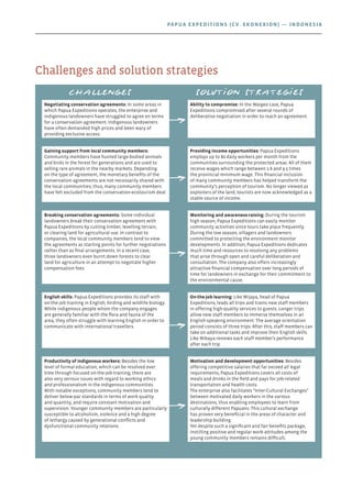 Challenges and solution strategies
Challenges Solution strategies
Negotiating conservation agreements: In some areas in
which Papua Expeditions operates, the enterprise and
indigenous landowners have struggled to agree on terms
for a conservation agreement. Indigenous landowners
have often demanded high prices and been wary of
providing exclusive access.
Ability to compromise: In the Waigeo case, Papua
Expeditions compromised after several rounds of
deliberative negotiation in order to reach an agreement.
Gaining support from local community members:
Community members have hunted large-bodied animals
and birds in the forest for generations and are used to
selling rare animals in the nearby markets. Depending
on the type of agreement, the monetary benefits of the
conservation agreements are not necessarily shared with
the local communities; thus, many community members
have felt excluded from the conservation-ecotourism deal.
Providing income opportunities: Papua Expeditions
employs up to 80 daily workers per month from the
communities surrounding the protected areas. All of them
receive wages which range between 1.6 and 9.5 times
the provincial minimum wage. This financial inclusion
of many community members has helped transform the
community’s perception of tourism. No longer viewed as
exploiters of the land, tourists are now acknowledged as a
stable source of income.
Breaking conservation agreements: Some individual
landowners break their conservation agreement with
Papua Expeditions by cutting timber, levelling terrain,
or clearing land for agricultural use. In contrast to
companies, the local community members tend to view
the agreements as starting points for further negotiations
rather than as final arrangements. In a recent case,
three landowners even burnt down forests to clear
land for agriculture in an attempt to negotiate higher
compensation fees.
Monitoring and awareness-raising: During the tourism
high season, Papua Expeditions can easily monitor
community activities since tours take place frequently.
During the low season, villagers and landowners
committed to protecting the environment monitor
developments. In addition, Papua Expeditions dedicates
much time and resources to resolving any problems
that arise through open and careful deliberation and
consultation. The company also offers increasingly
attractive financial compensation over long periods of
time for landowners in exchange for their commitment to
the environmental cause.
English skills: Papua Expeditions provides its staff with
on-the-job training in English, birding and wildlife biology.
While indigenous people whom the company engages
are generally familiar with the flora and fauna of the
area, they often struggle with learning English in order to
communicate with international travellers.
On-the-job learning: Like Wijaya, head of Papua
Expeditions, leads all trips and trains new staff members
in offering high-quality services to guests. Longer trips
allow new staff members to immerse themselves in an
English-speaking environment. The average orientation
period consists of three trips. After this, staff members can
take on additional tasks and improve their English skills.
Like Wikaya reviews each staff member’s performance
after each trip.
Productivity of indigenous workers: Besides the low
level of formal education, which can be resolved over
time through focused on-the-job-training, there are
also very serious issues with regard to working ethics
and professionalism in the indigenous communities.
With notable exceptions, community members tend to
deliver below-par standards in terms of work quality
and quantity, and require constant motivation and
supervision. Younger community members are particularly
susceptible to alcoholism, violence and a high degree
of lethargy caused by generational conflicts and
dysfunctional community relations.
Motivation and development opportunities: Besides
offering competitive salaries that far exceed all legal
requirements, Papua Expeditions covers all costs of
meals and drinks in the field and pays for job-related
transportation and health costs.
The enterprise also facilitates “Inter-Cultural Exchanges”
between motivated daily workers in the various
destinations, thus enabling employees to learn from
culturally different Papuans. This cultural exchange
has proven very beneficial in the areas of character and
leadership building.
Yet despite such a significant and fair benefits package,
instilling positive and regular work attitudes among the
young community members remains difficult.
Papua Expeditions (CV. Ekonexion) — Indonesia
 