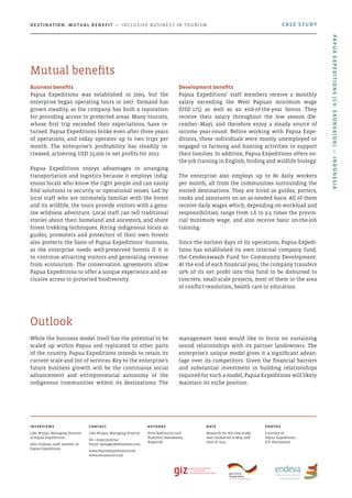 While the business model itself has the potential to be
scaled up within Papua and replicated to other parts
of the country, Papua Expeditions intends to retain its
current scale and list of services. Key to the enterprise’s
future business growth will be the continuous social
advancement and entrepreneurial autonomy of the
indigenous communities within its destinations. The
management team would like to focus on sustaining
sound relationships with its partner landowners. The
enterprise’s unique model gives it a significant advan-
tage over its competitors. Given the financial barriers
and substantial investment in building relationships
required for such a model, Papua Expeditions will likely
maintain its niche position.
Outlook
Business benefits
Papua Expeditions was established in 2005, but the
enterprise began operating tours in 2007. Demand has
grown steadily, as the company has built a reputation
for providing access to protected areas. Many tourists,
whose first trip exceeded their expectations, have re-
turned. Papua Expeditions broke even after three years
of operations, and today operates up to two trips per
month. The enterprise’s profitability has steadily in-
creased, achieving USD 25,000 in net profits for 2012.
Papua Expeditions enjoys advantages in arranging
transportation and logistics because it employs indig-
enous locals who know the right people and can easily
find solutions to security or operational issues. Led by
local staff who are intimately familiar with the forest
and its wildlife, the tours provide visitors with a genu-
ine wildness adventure. Local staff can tell traditional
stories about their homeland and ancestors, and share
forest trekking techniques. Hiring indigenous locals as
guides, promoters and protectors of their own forests
also protects the basis of Papua Expeditions’ business,
as the enterprise needs well-preserved forests if it is
to continue attracting visitors and generating revenue
from ecotourism. The conservation agreements allow
Papua Expeditions to offer a unique experience and ex-
clusive access to protected biodiversity.
Development benefits
Papua Expeditions’ staff members receive a monthly
salary exceeding the West Papuan minimum wage
(USD 175) as well as an end-of-the-year bonus. They
receive their salary throughout the low season (De-
cember–May), and therefore enjoy a steady source of
income year-round. Before working with Papua Expe-
ditions, these individuals were mostly unemployed or
engaged in farming and hunting activities to support
their families. In addition, Papua Expeditions offers on-
the-job training in English, birding and wildlife biology.
The enterprise also employs up to 80 daily workers
per month, all from the communities surrounding the
visited destinations. They are hired as guides, porters,
cooks and assistants on an as-needed basis. All of them
receive daily wages which, depending on workload and
responsibilities, range from 1.6 to 9.5 times the provin-
cial minimum wage, and also receive basic on-the-job
training.
Since the earliest days of its operations, Papua Expedi-
tions has established its own internal company fund,
the Cenderawasih Fund for Community Development.
At the end of each financial year, the company transfers
10% of its net profit into this fund to be disbursed to
concrete, small-scale projects, most of them in the area
of conflict-resolution, health care or education.
Mutual benefits
Interviews
Like Wijaya, Managing Director
at Papua Expeditions
John Siahaya, staff member at
Papua Expeditions
Contact
Like Wijaya, Managing Director
Tel: +629513102740
Email: manager@ekonexion.com
www.PapuaExpeditions.com
www.ekonexion.com
Authors
Prita Raditiarini and
Tomohiro Hamakawa,
Kopernik
Date
Research for the case study
was conducted in May and
June of 2014
photos
Courtesy of
Papua Expeditions
(CV. Ekonexion)
CASE STUDYDestination: Mutual Benefit — Inclusive Business in Tourism
PapuaExpeditions(CV.Ekonexion)—Indonesia
 