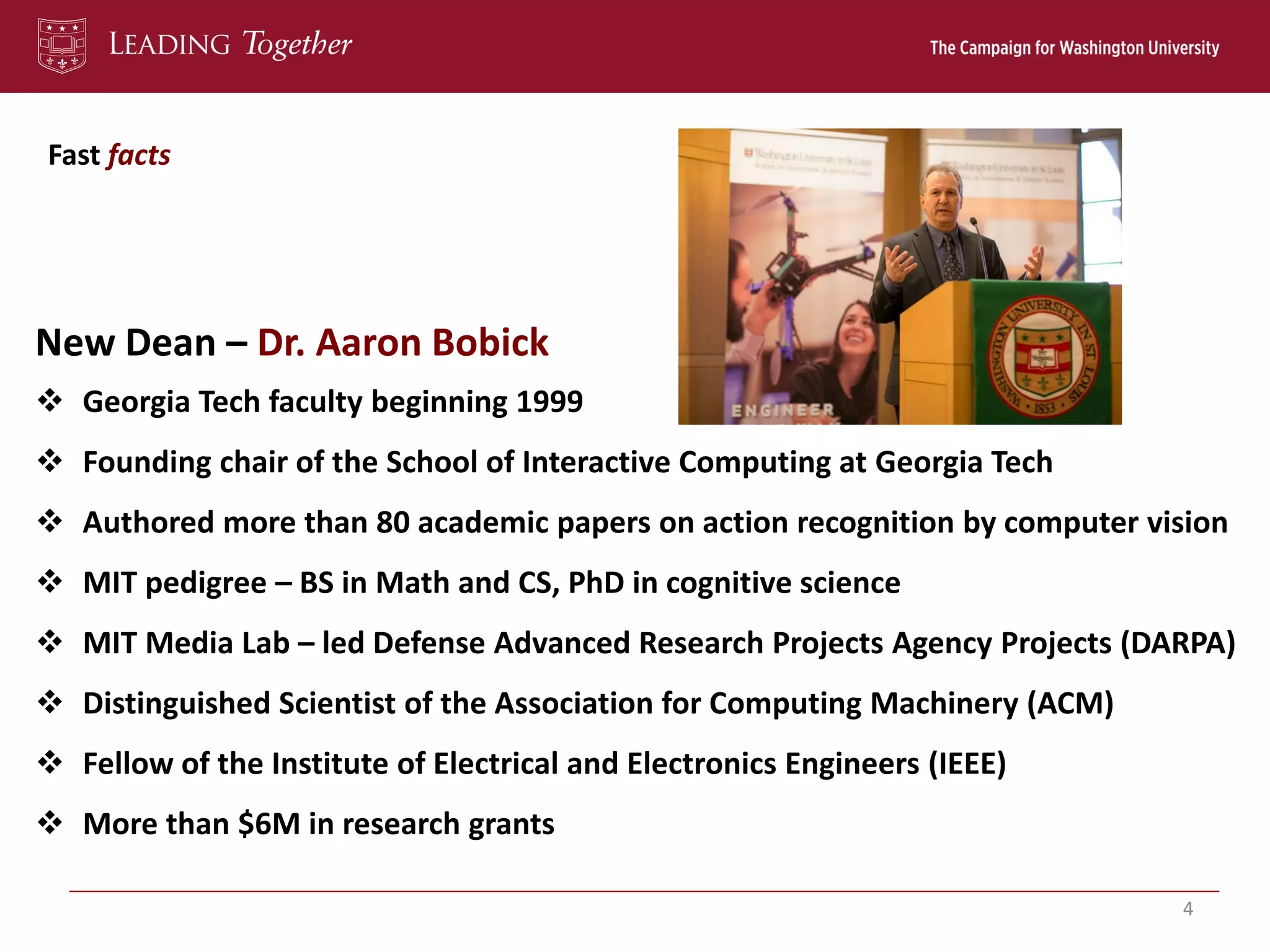 Fast facts
4
New Dean – Dr. Aaron Bobick
 Georgia Tech faculty beginning 1999
 Founding chair of the School of Interactive Computing at Georgia Tech
 Authored more than 80 academic papers on action recognition by computer vision
 MIT pedigree – BS in Math and CS, PhD in cognitive science
 MIT Media Lab – led Defense Advanced Research Projects Agency Projects (DARPA)
 Distinguished Scientist of the Association for Computing Machinery (ACM)
 Fellow of the Institute of Electrical and Electronics Engineers (IEEE)
 More than $6M in research grants
 