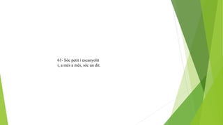 61- Sóc petit i escanyolit
i, a més a més, sóc un dit.
 