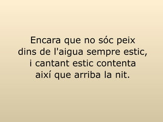 Encara que no sóc peix dins de l'aigua sempre estic, i cantant estic contenta així que arriba la nit. 