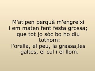 M'atipen perquè m'engreixi i em maten fent festa grossa; que tot jo sóc bo ho diu tothom: l'orella, el peu, la grassa,les galtes, el cul i el llom. 