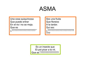 ASMA Una cosa quiquiricosa Que puede entrar  En el rio i no se moja. Que es ¿??????????????????’’’ Soc una fruita  Que floreixo A la tardor. Qui soc ¿??????????????????????? Es un insecte que  Et pot picar a la nit. Que es’’??????????????   