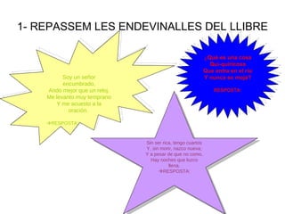 1- REPASSEM LES ENDEVINALLES DEL LLIBRE Soy un señor encumbrado, Ando mejor que un reloj. Me levanto muy temprano Y me acuesto a la oración.   RESPOSTA: ¿ Qué es una cosa Qui-quiricosa Que entra en el río Y nunca se moja? RESPOSTA : Sin ser rica, tengo cuartos Y, sin morir, nazco nueva; Y a pesar de que no como, Hay noches que luzco llena.  RESPOSTA: 