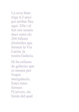 La seva llum
triga 4,3 anys
per arribar fins
aquí. Ella i el
Sol són només
dues entre els
200 bilions
d'estrelles que
formen la Via
Làctia, la
nostra Galàxia.
Hi ha milions
de galàxies que
es mouen per
l'espai
intergalactic.
Entre totes
formen
l'Univers, els
límits del qual
 