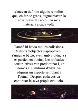 s'anaven definint alguns remolins
que, en fer-se grans, augmentaven la
    seva gravetat i recollien més
       materials a cada volta.




  També hi havia moltes colissions.
   Milions d'objectes s'apropaven i
s'unien o bé xocaven amb violència i
  es partien en bocins. Les trobades
 constructives van predominar i, en
    només 100 milions d'anys, va
    adquirir un aspecte semblant a
     l'actual. Després cada cos va
  continuar la seva pròpia evolució.
 
