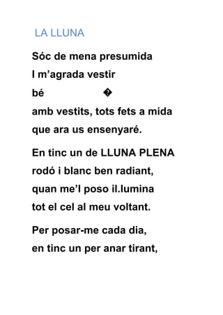 LA LLUNA

Sóc de mena presumida
I m’agrada vestir
bé             �
amb vestits, tots fets a mida
que ara us ensenyaré.

En tinc un de LLUNA PLENA
rodó i blanc ben radiant,
quan me’l poso il.lumina
tot el cel al meu voltant.

Per posar-me cada dia,
en tinc un per anar tirant,
 