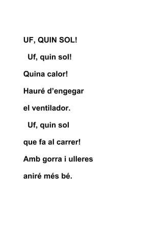 UF, QUIN SOL!

 Uf, quin sol!

Quina calor!

Hauré d’engegar

el ventilador.

 Uf, quin sol

que fa al carrer!

Amb gorra i ulleres

aniré més bé.
 