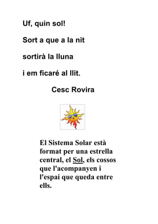 Uf, quin sol!

Sort a que a la nit

sortirà la lluna

i em ficaré al llit.

          Cesc Rovira




     El Sistema Solar està
     format per una estrella
     central, el Sol, els cossos
     que l'acompanyen i
     l'espai que queda entre
     ells.
 