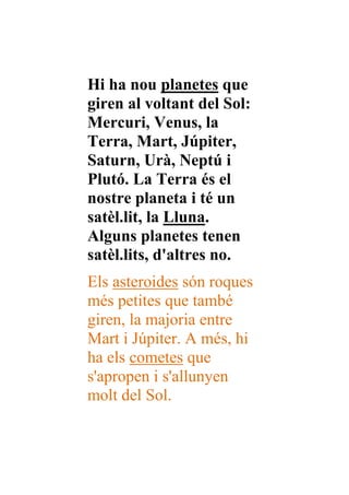 Hi ha nou planetes que
giren al voltant del Sol:
Mercuri, Venus, la
Terra, Mart, Júpiter,
Saturn, Urà, Neptú i
Plutó. La Terra és el
nostre planeta i té un
satèl.lit, la Lluna.
Alguns planetes tenen
satèl.lits, d'altres no.
Els asteroides són roques
més petites que també
giren, la majoria entre
Mart i Júpiter. A més, hi
ha els cometes que
s'apropen i s'allunyen
molt del Sol.
 