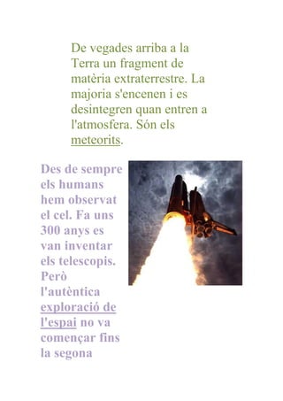 De vegades arriba a la
     Terra un fragment de
     matèria extraterrestre. La
     majoria s'encenen i es
     desintegren quan entren a
     l'atmosfera. Són els
     meteorits.

Des de sempre
els humans
hem observat
el cel. Fa uns
300 anys es
van inventar
els telescopis.
Però
l'autèntica
exploració de
l'espai no va
començar fins
la segona
 