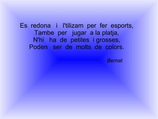 Es  redona  i  l'tilizam  per  fer  esports, Tambe  per  jugar  a la platja, N'hi  ha  de  petites  i grosses, Poden  ser  de  molts  de  colors. Bernat 