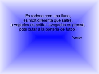 Es rodona com una lluna, es molt diferenta que saltre, a vegades es petita i avegades es grossa, pots xutar a la porteria de futbol. Yassin 