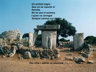 Un animal negre
Que no és mascle ni
famella,
No és ase ni somera,
I quan va carregat
Sempre camina cul enrera
Fes click i sabràs sa resposta
 