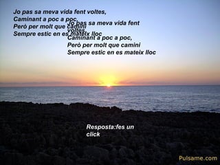 Jo pas sa meva vida fent voltes,
Caminant a poc a poc,
Però per molt que camini
Sempre estic en es mateix lloc
Jo pas sa meva vida fent
voltes,
Caminant a poc a poc,
Però per molt que camini
Sempre estic en es mateix lloc
Resposta:fes un
click
 