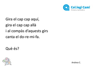 Gira el cap cap aquí,
gira el cap cap allà
i al compàs d’aquests girs
canta el do-re-mi-fa.
Què és?

Andrea C.

 