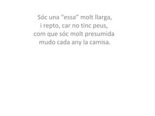 Sóc una “essa” molt llarga, 
i repto, car no tinc peus, 
com que sóc molt presumida 
mudo cada any la camisa. 
 