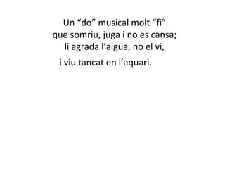 Un “do” musical molt “fi” 
que somriu, juga i no es cansa; 
li agrada l’aigua, no el vi, 
i viu tancat en l’aquari. 
 