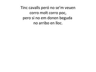 Tinc cavalls peró no se’m veuen 
corro molt corro poc, 
pero si no em donen beguda 
no arribo en lloc. 
 