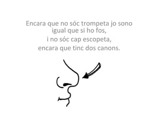 Encara que no sóc trompeta jo sono 
igual que si ho fos, 
i no sóc cap escopeta, 
encara que tinc dos canons. 
 