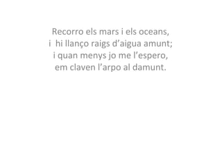 Recorro els mars i els oceans, 
i hi llanço raigs d’aigua amunt; 
i quan menys jo me l’espero, 
em claven l’arpo al damunt. 
 