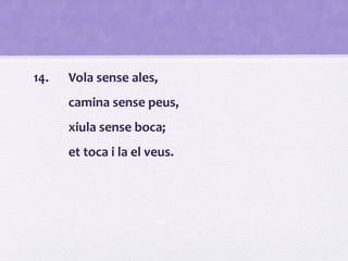 14. Vola sense ales,
camina sense peus,
xiula sense boca;
et toca i la el veus.
 