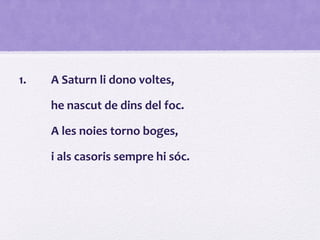 1. A Saturn li dono voltes,
he nascut de dins del foc.
A les noies torno boges,
i als casoris sempre hi sóc.
 