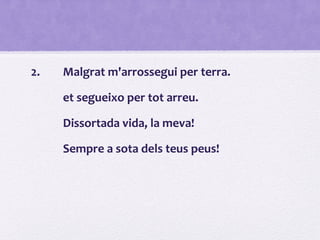 2. Malgrat m'arrossegui per terra.
et segueixo per tot arreu.
Dissortada vida, la meva!
Sempre a sota dels teus peus!
 
