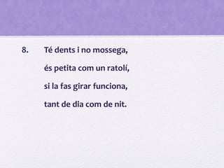 8. Té dents i no mossega,
és petita com un ratolí,
si la fas girar funciona,
tant de dia com de nit.
 