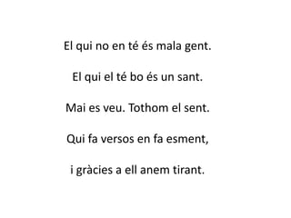 El qui no en té és mala gent.
El qui el té bo és un sant.
Mai es veu. Tothom el sent.
Qui fa versos en fa esment,
i gràcies a ell anem tirant.
 