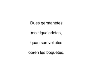 Dues germanetes
molt igualadetes,
quan són velletes
obren les boquetes.
 
